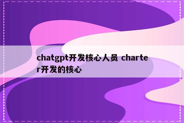 chatgpt开发核心人员 charter开发的核心