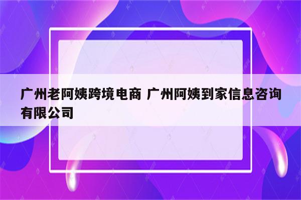 广州老阿姨跨境电商 广州阿姨到家信息咨询有限公司