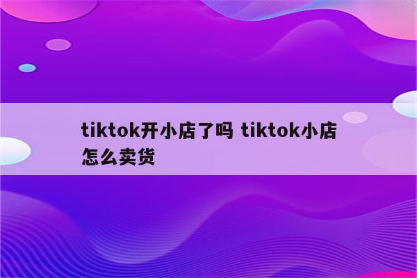 tiktok开小店了吗 tiktok小店怎么卖货