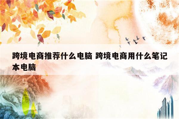 跨境电商推荐什么电脑 跨境电商用什么笔记本电脑