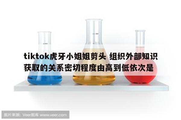 tiktok虎牙小姐姐剪头 组织外部知识获取的关系密切程度由高到低依次是