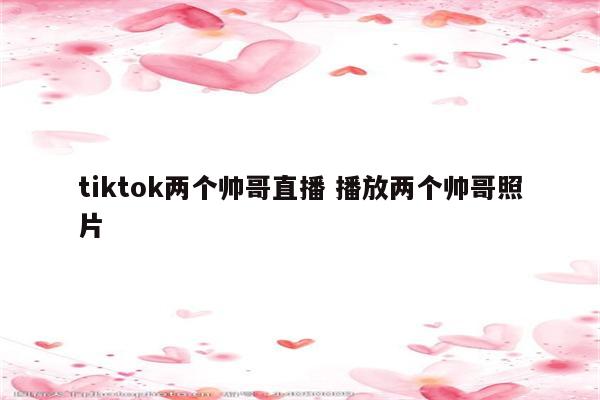 tiktok两个帅哥直播 播放两个帅哥照片