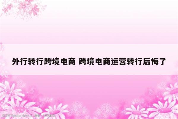 外行转行跨境电商 跨境电商运营转行后悔了