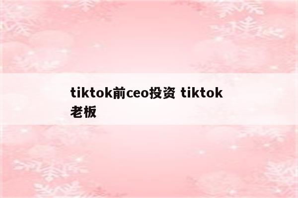 tiktok前ceo投资 tiktok 老板