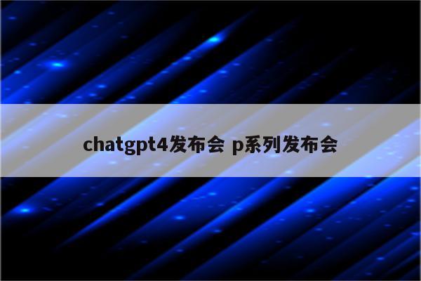 chatgpt4发布会 p系列发布会
