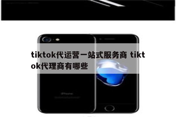tiktok代运营一站式服务商 tiktok代理商有哪些