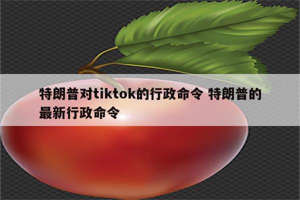 特朗普对tiktok的行政命令 特朗普的最新行政命令