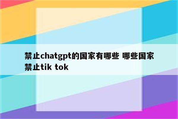 禁止chatgpt的国家有哪些 哪些国家禁止tik tok