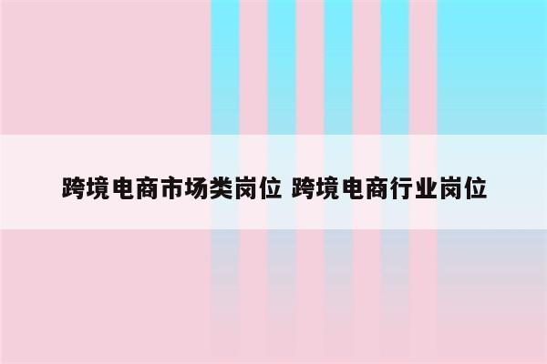 跨境电商市场类岗位 跨境电商行业岗位