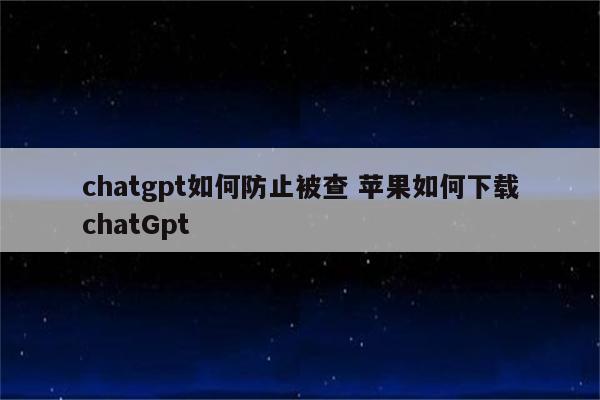 chatgpt如何防止被查 苹果如何下载chatGpt