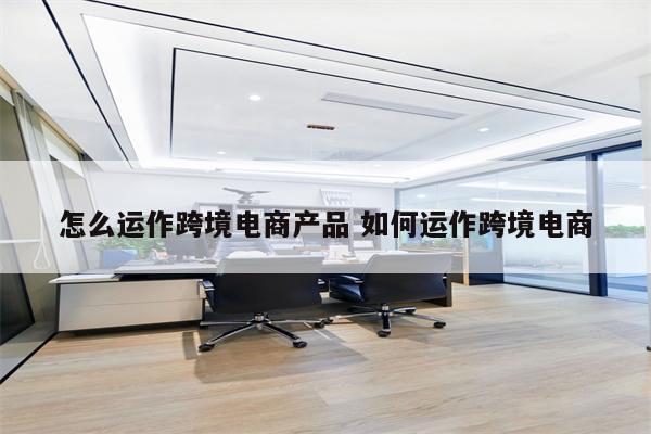 怎么运作跨境电商产品 如何运作跨境电商