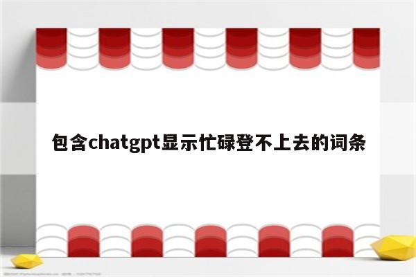 包含chatgpt显示忙碌登不上去的词条