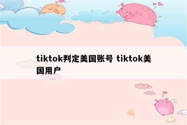 tiktok判定美国账号 tiktok美国用户