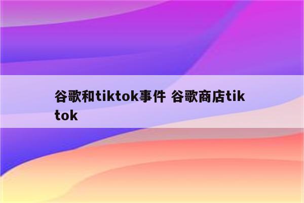 谷歌和tiktok事件 谷歌商店tik tok