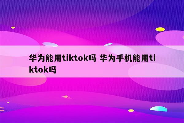 华为能用tiktok吗 华为手机能用tiktok吗
