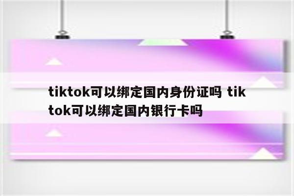 tiktok可以绑定国内身份证吗 tiktok可以绑定国内银行卡吗
