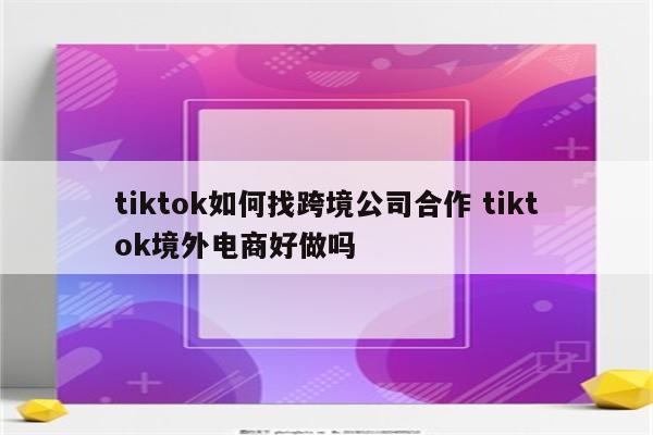 tiktok如何找跨境公司合作 tiktok境外电商好做吗