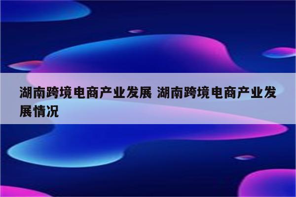湖南跨境电商产业发展 湖南跨境电商产业发展情况