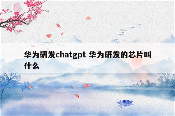 华为研发chatgpt 华为研发的芯片叫什么