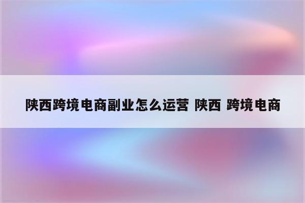 陕西跨境电商副业怎么运营 陕西 跨境电商
