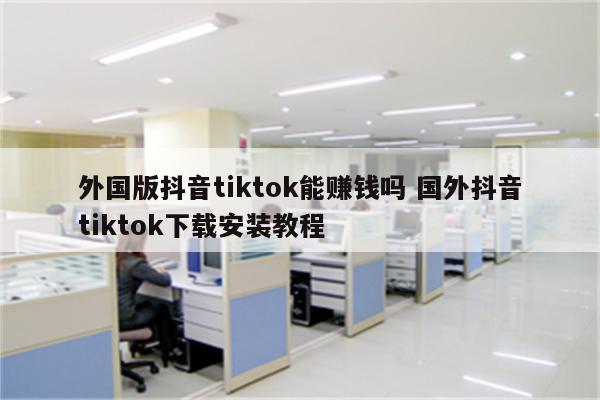外国版抖音tiktok能赚钱吗 国外抖音tiktok下载安装教程