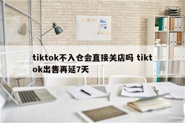 tiktok不入仓会直接关店吗 tiktok出售再延7天