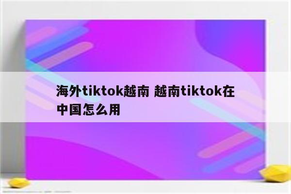 海外tiktok越南 越南tiktok在中国怎么用