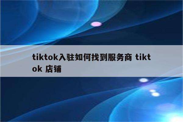 tiktok入驻如何找到服务商 tiktok 店铺