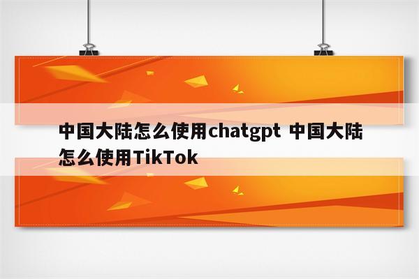 中国大陆怎么使用chatgpt 中国大陆怎么使用TikTok