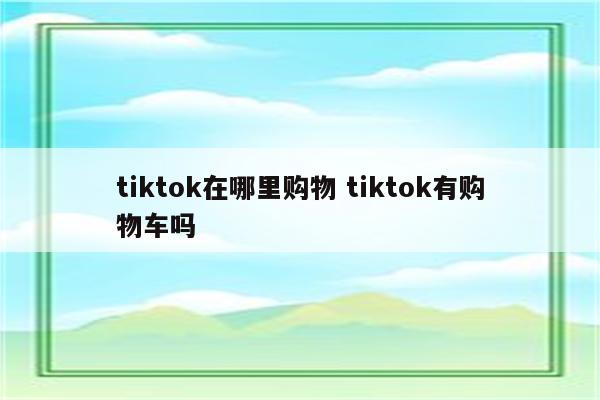 tiktok在哪里购物 tiktok有购物车吗