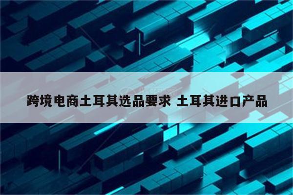 跨境电商土耳其选品要求 土耳其进口产品