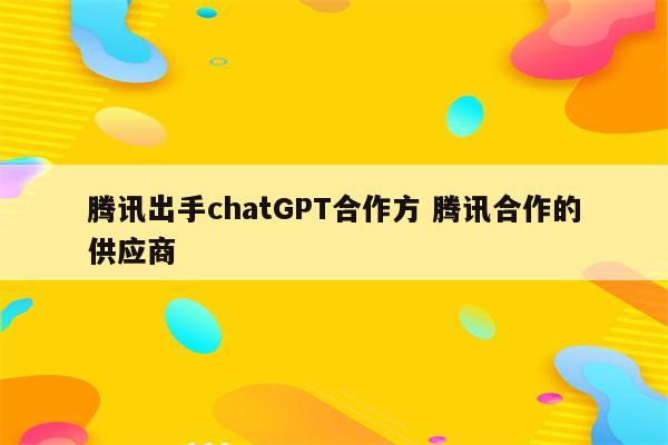 腾讯出手chatGPT合作方 腾讯合作的供应商