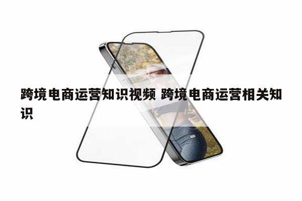 跨境电商运营知识视频 跨境电商运营相关知识