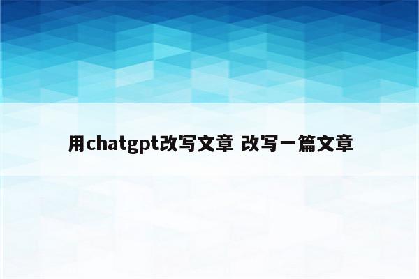 用chatgpt改写文章 改写一篇文章