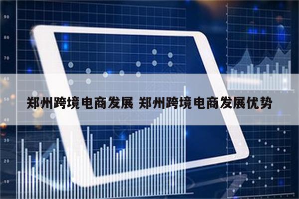 郑州跨境电商发展 郑州跨境电商发展优势