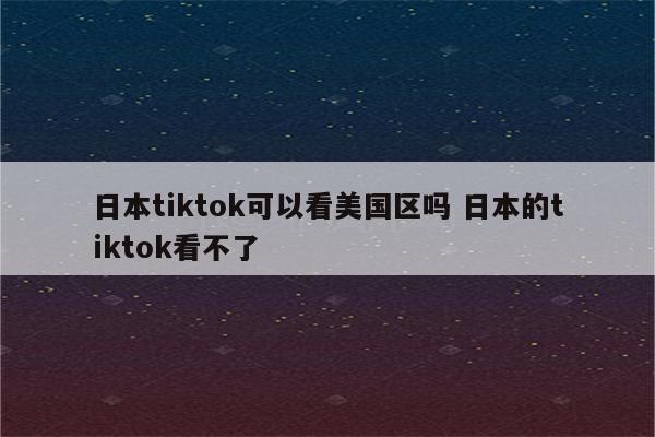 日本tiktok可以看美国区吗 日本的tiktok看不了