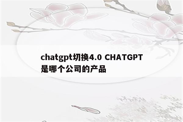 chatgpt切换4.0 CHATGPT是哪个公司的产品