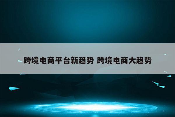 跨境电商平台新趋势 跨境电商大趋势