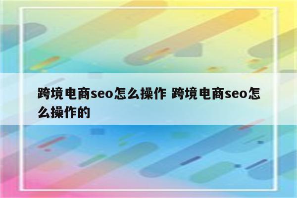 跨境电商seo怎么操作 跨境电商seo怎么操作的