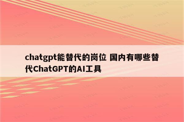 chatgpt能替代的岗位 国内有哪些替代ChatGPT的AI工具