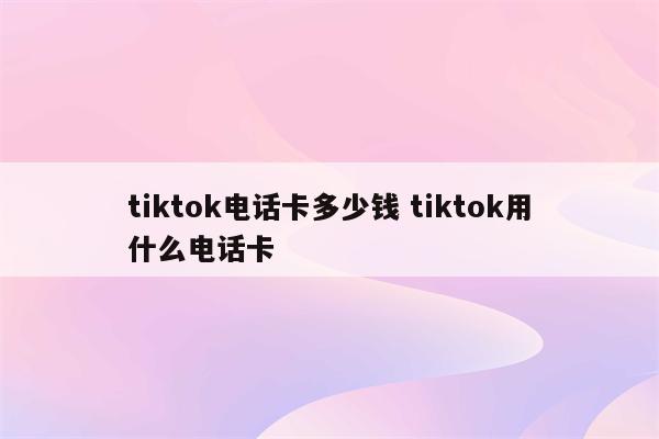 tiktok电话卡多少钱 tiktok用什么电话卡