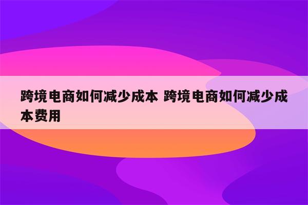 跨境电商如何减少成本 跨境电商如何减少成本费用