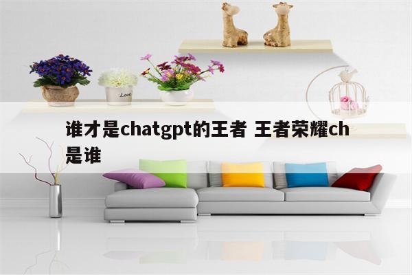 谁才是chatgpt的王者 王者荣耀ch是谁