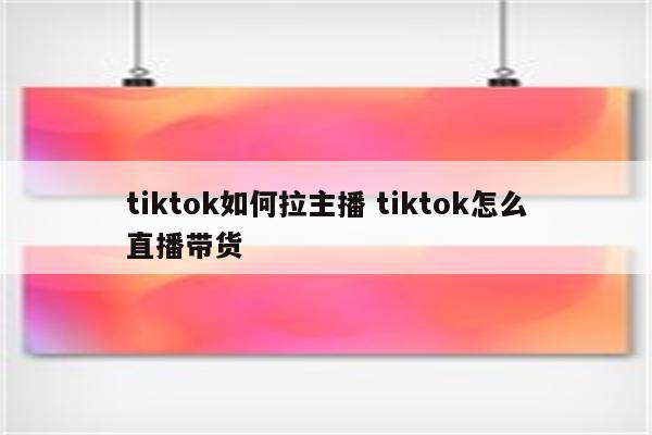 tiktok如何拉主播 tiktok怎么直播带货