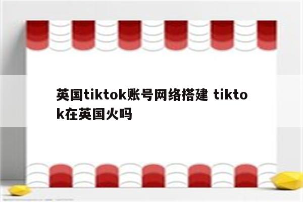 英国tiktok账号网络搭建 tiktok在英国火吗