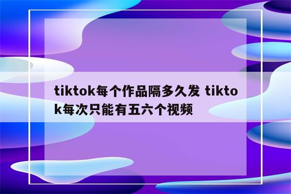 tiktok每个作品隔多久发 tiktok每次只能有五六个视频
