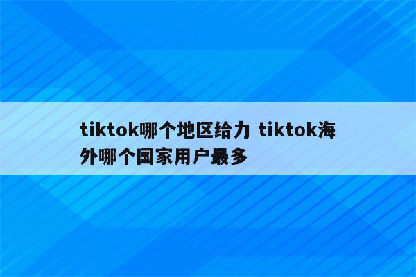 tiktok哪个地区给力 tiktok海外哪个国家用户最多