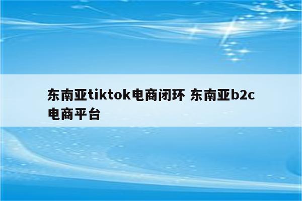 东南亚tiktok电商闭环 东南亚b2c电商平台