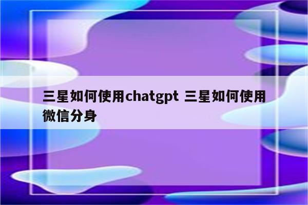 三星如何使用chatgpt 三星如何使用微信分身