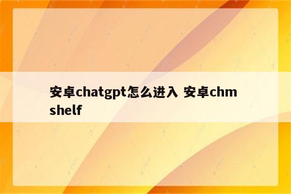 安卓chatgpt怎么进入 安卓chm shelf